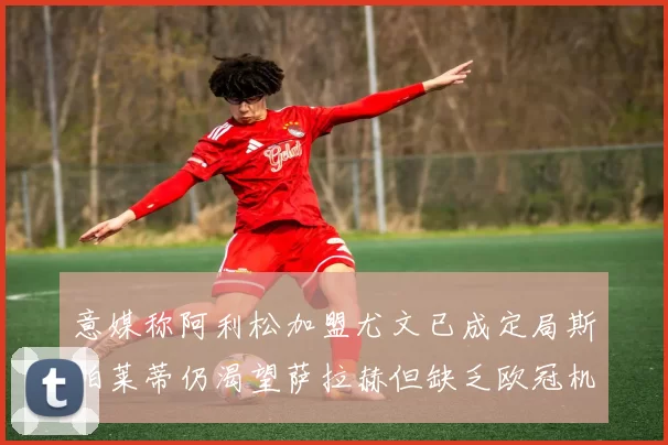 意媒称阿利松加盟尤文已成定局斯帕莱蒂仍渴望萨拉赫但缺乏欧冠机会