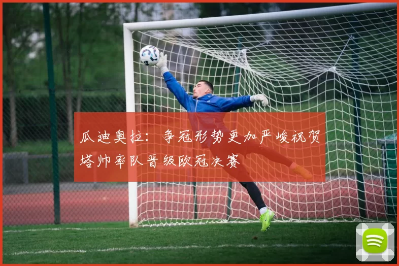 瓜迪奥拉：争冠形势更加严峻祝贺塔帅率队晋级欧冠决赛
