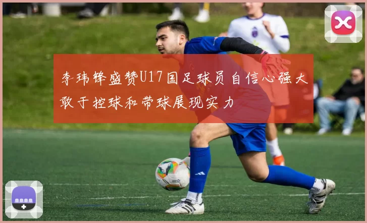 李玮锋盛赞U17国足球员自信心强大敢于控球和带球展现实力