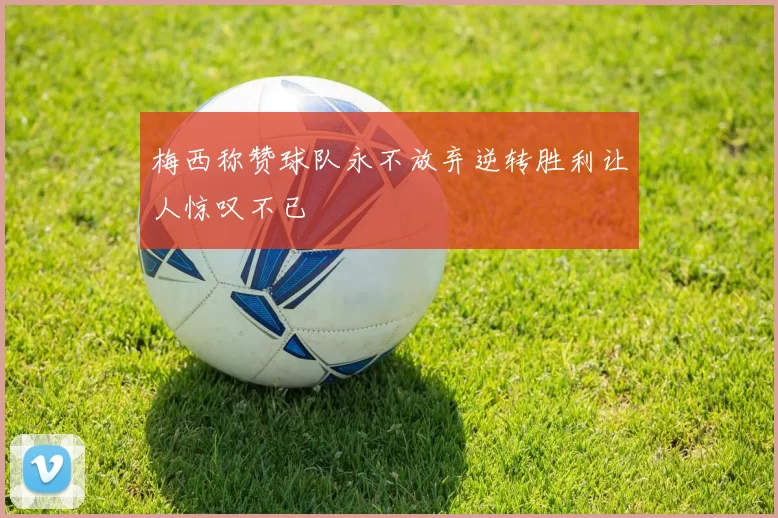 梅西称赞球队永不放弃逆转胜利让人惊叹不已