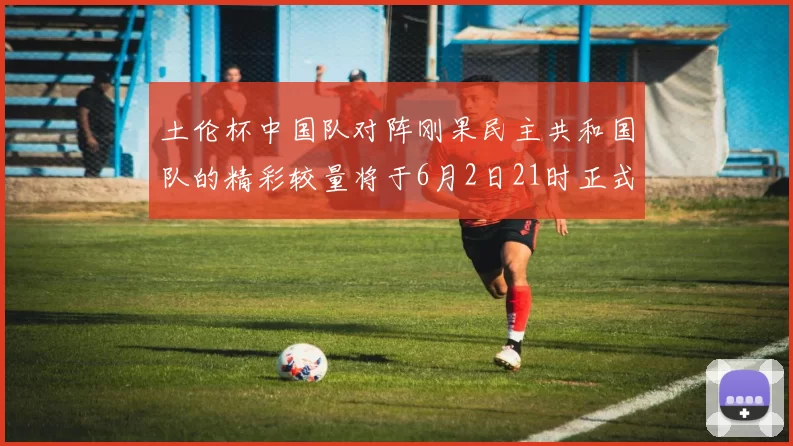 土伦杯中国队对阵刚果民主共和国队的精彩较量将于6月2日21时正式开启