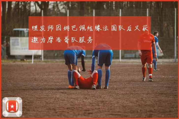 理发师因姆巴佩结缘法国队后又获邀为摩洛哥队服务