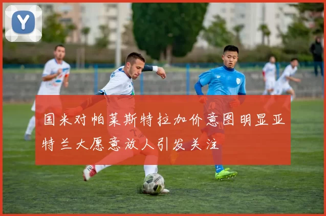国米对帕莱斯特拉加价意图明显亚特兰大愿意放人引发关注