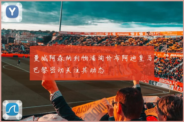 曼城阿森纳利物浦询价布阿迪皇马巴黎密切关注其动态