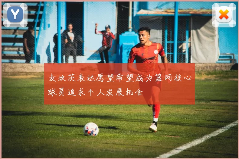 麦坎茨表达愿望希望成为篮网核心球员追求个人发展机会