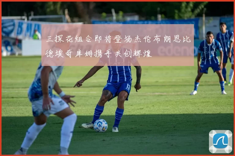 三探花组合即将登场杰伦布朗恩比德埃奇库姆携手共创辉煌