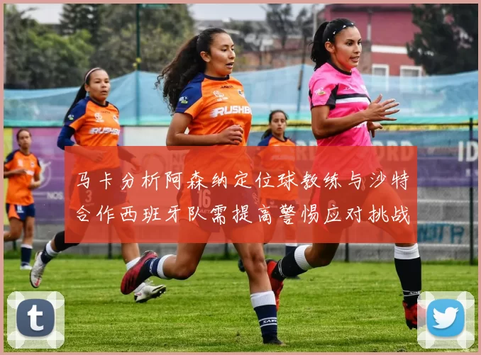 马卡分析阿森纳定位球教练与沙特合作西班牙队需提高警惕应对挑战