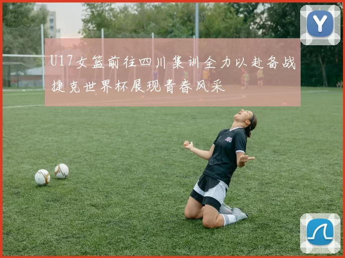U17女篮前往四川集训全力以赴备战捷克世界杯展现青春风采