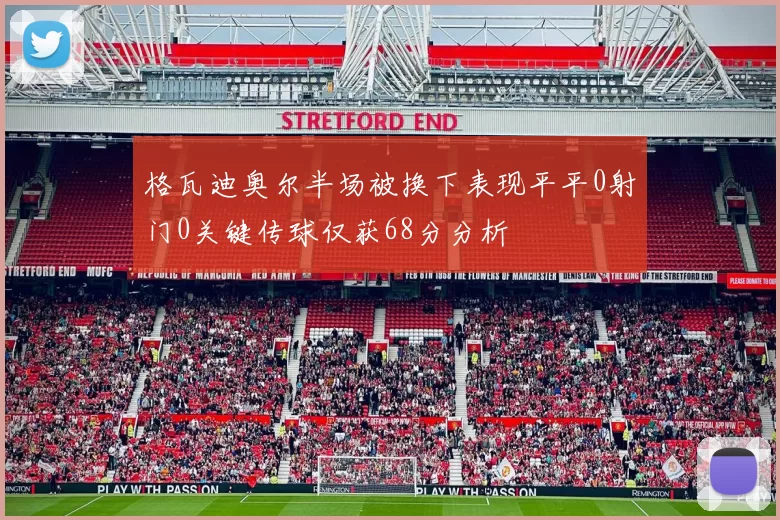 格瓦迪奥尔半场被换下表现平平0射门0关键传球仅获68分分析