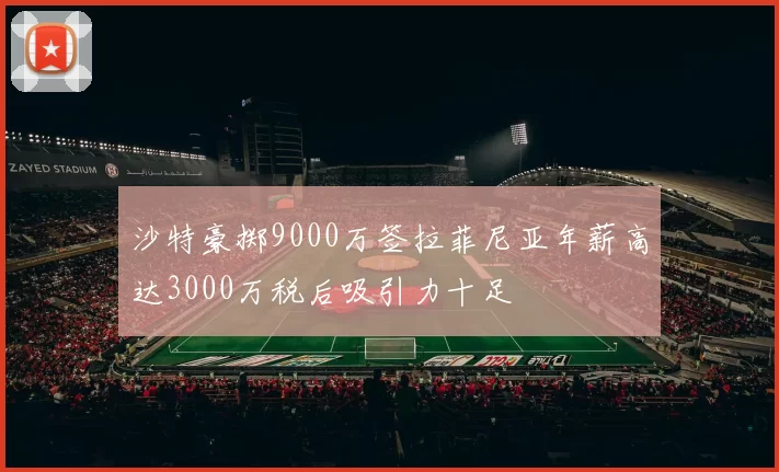 沙特豪掷9000万签拉菲尼亚年薪高达3000万税后吸引力十足