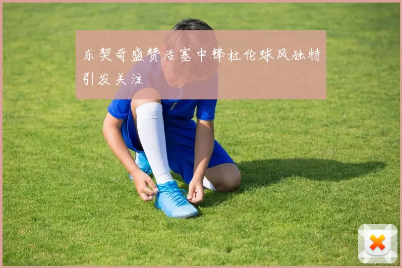 东契奇盛赞活塞中锋杜伦球风独特引发关注